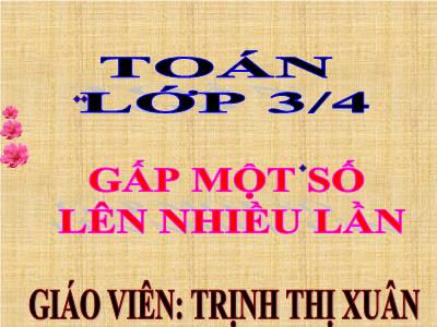 Bài giảng Toán 3 - Gấp một số lên nhiều lần - Giáo viên: Trịnh Thị Xuân