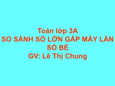 Bài giảng Toán 3 - So sánh số lớn gấp mấy lần số bé - GV: Lê Thị Chung