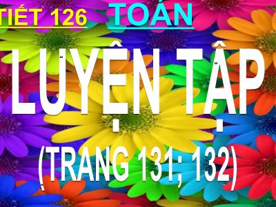 Bài giảng Toán 3 - Tiết 126: Luyện tập (trang 131; 132)