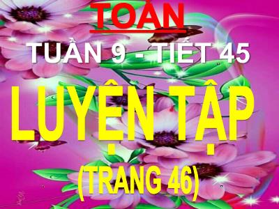 Bài giảng Toán 3 - Tuần 9 - Tiết 45: Luyện tập (trang 46)