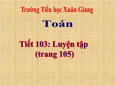 Bài giảng Toán 3 - Tiết 103: Luyện tập (Trang 105) - NH 2021-2022 (GV: Nguyễn Thị Hằng)